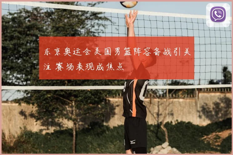 东京奥运会美国男篮阵容备战引关注 赛场表现成焦点