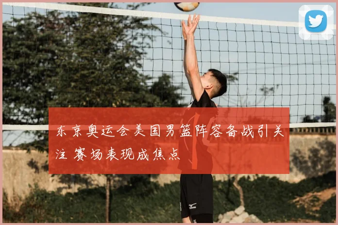 东京奥运会美国男篮阵容备战引关注 赛场表现成焦点