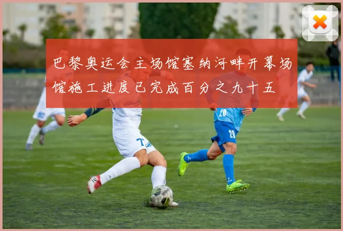 巴黎奥运会主场馆塞纳河畔开幕场馆施工进度已完成百分之九十五