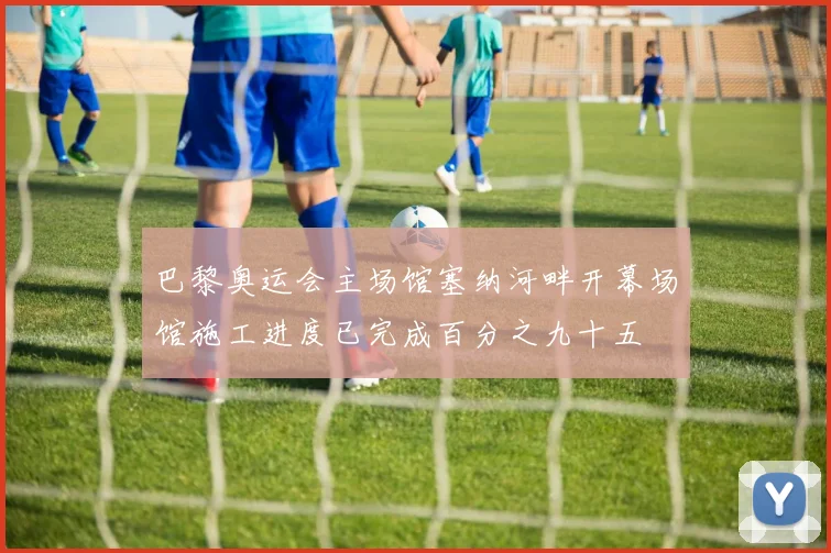 巴黎奥运会主场馆塞纳河畔开幕场馆施工进度已完成百分之九十五