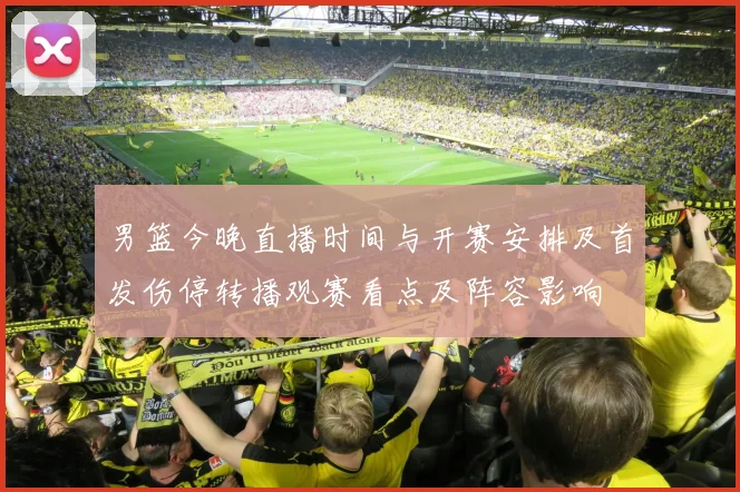 男篮今晚直播时间与开赛安排及首发伤停转播观赛看点及阵容影响