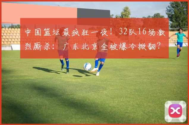 中国篮坛最疯狂一夜！32队16场激烈厮杀：广东北京全被爆冷掀翻？