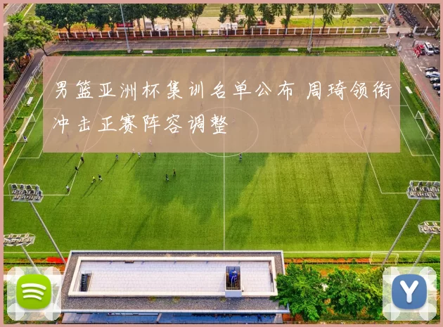 男篮亚洲杯集训名单公布 周琦领衔冲击正赛阵容调整