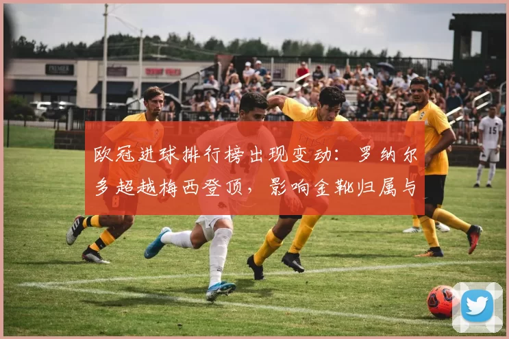 欧冠进球排行榜出现变动：罗纳尔多超越梅西登顶，影响金靴归属与历史排名