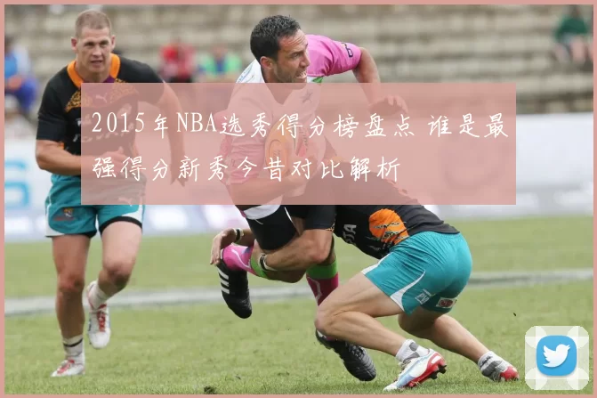 2015年NBA选秀得分榜盘点 谁是最强得分新秀今昔对比解析