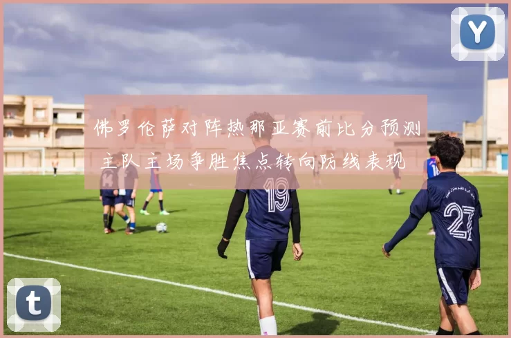 佛罗伦萨对阵热那亚赛前比分预测 主队主场争胜焦点转向防线表现