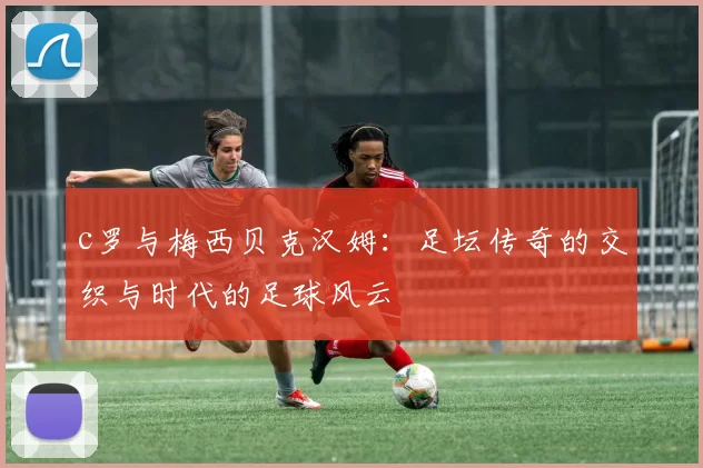 c罗与梅西贝克汉姆:足坛传奇的交织与时代的足球风云