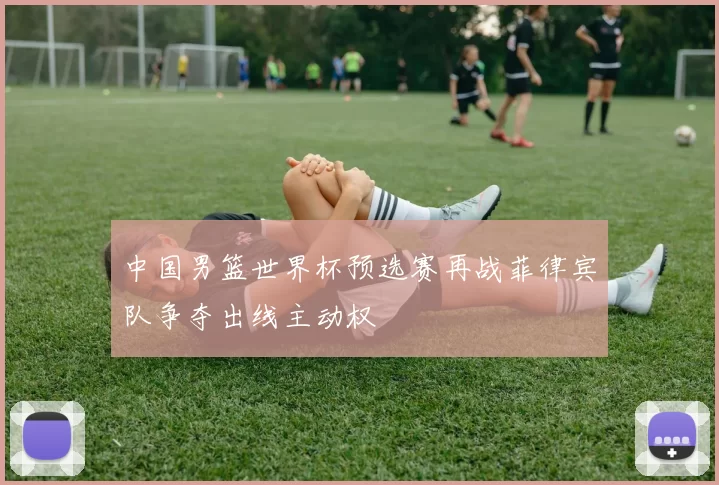 中国男篮世界杯预选赛再战菲律宾队争夺出线主动权