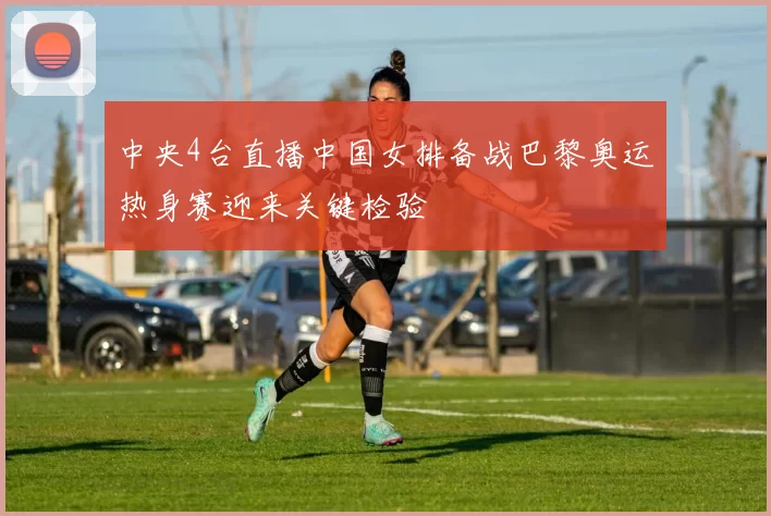 中央4台直播中国女排备战巴黎奥运热身赛迎来关键检验