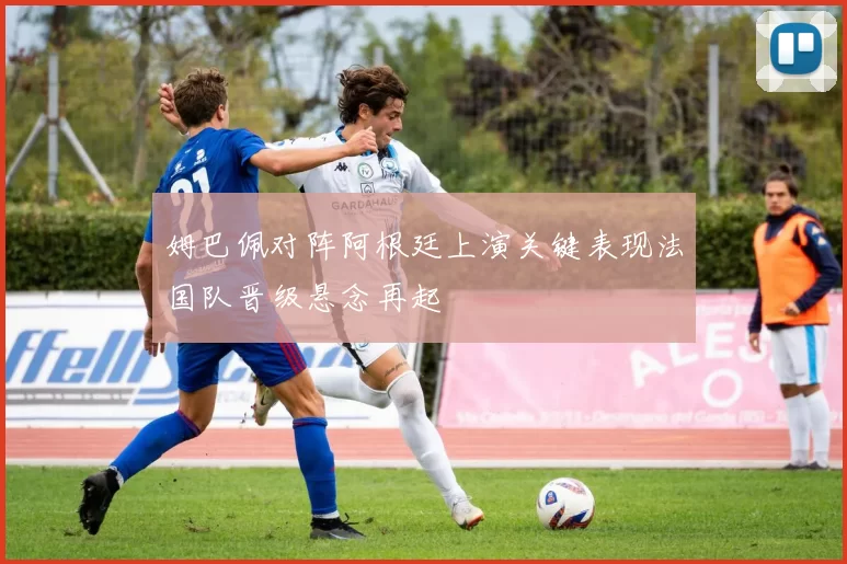 姆巴佩对阵阿根廷上演关键表现法国队晋级悬念再起