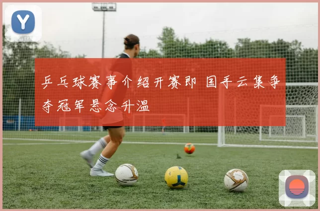 乒乓球赛事介绍开赛即 国手云集争夺冠军悬念升温