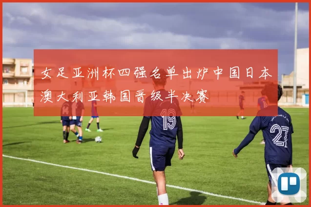 女足亚洲杯四强名单出炉中国日本澳大利亚韩国晋级半决赛