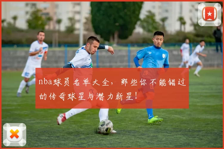 nba球员名单大全，那些你不能错过的传奇球星与潜力新星！