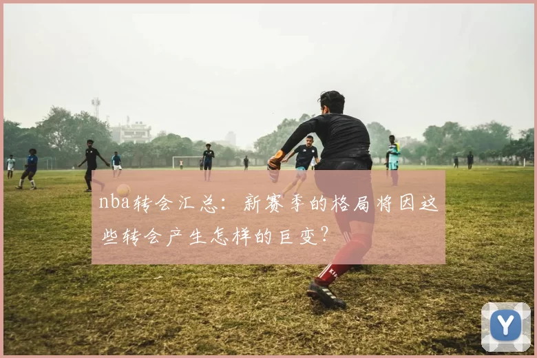 nba转会汇总：新赛季的格局将因这些转会产生怎样的巨变？