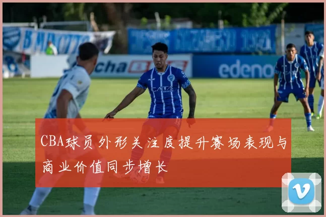 CBA球员外形关注度提升赛场表现与商业价值同步增长