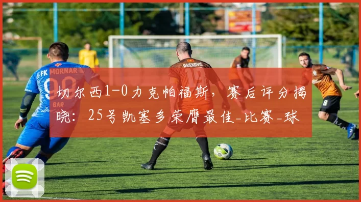 切尔西1-0力克帕福斯，赛后评分揭晓：25号凯塞多荣膺最佳_比赛_球员_方面