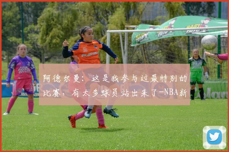 阿德尔曼：这是我参与过最特别的比赛，有太多球员站出来了-NBA新闻