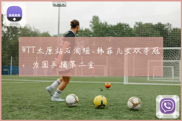 WTT太原站石洵瑶_韩菲儿女双夺冠，为国乒摘第二金