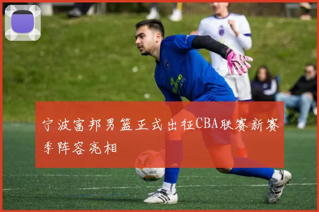 宁波富邦男篮正式出征CBA联赛新赛季阵容亮相