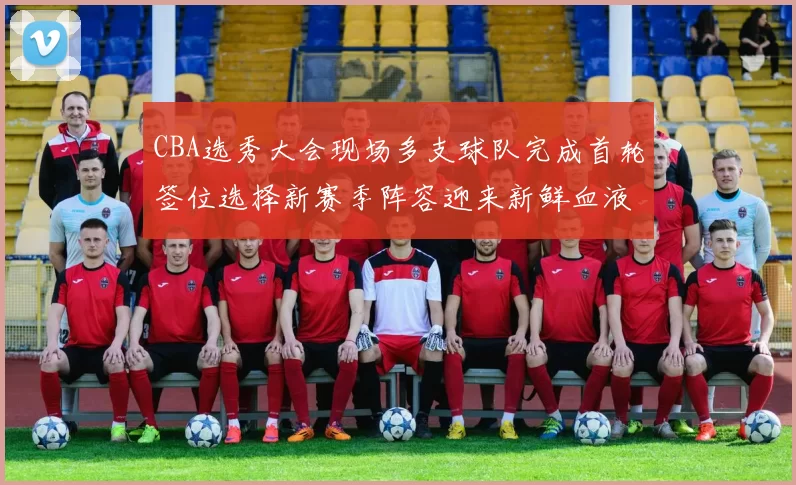 CBA选秀大会现场多支球队完成首轮签位选择新赛季阵容迎来新鲜血液