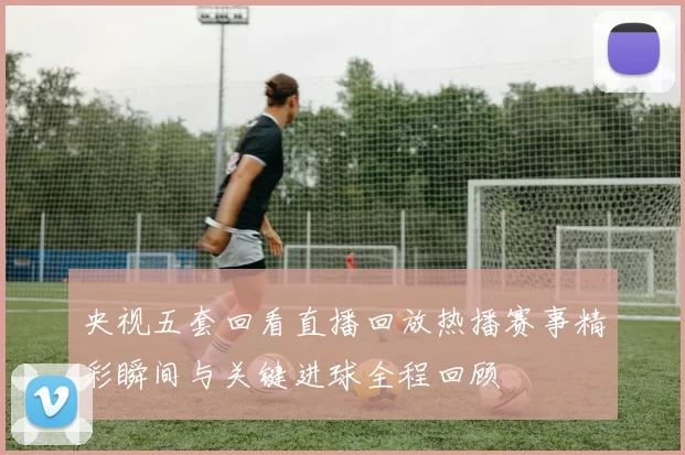 央视五套回看直播回放热播赛事精彩瞬间与关键进球全程回顾