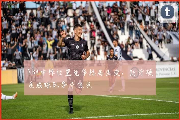 NBA中锋位置竞争格局生变，防守硬度成球队争夺焦点