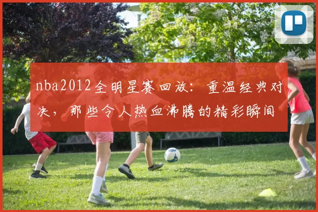 nba2012全明星赛回放:重温经典对决,那些令人热血沸腾的精彩瞬间