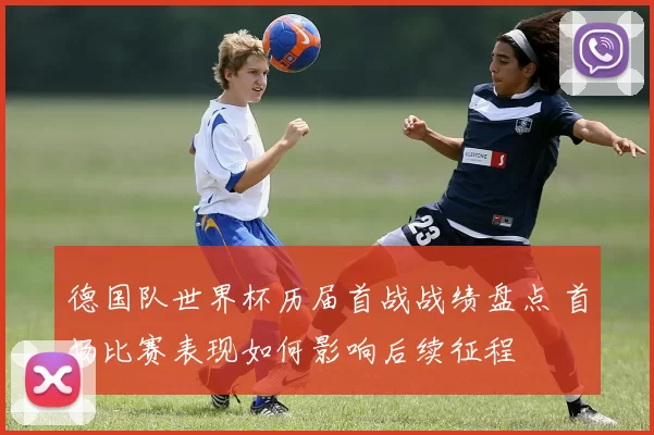 德国队世界杯历届首战战绩盘点 首场比赛表现如何影响后续征程