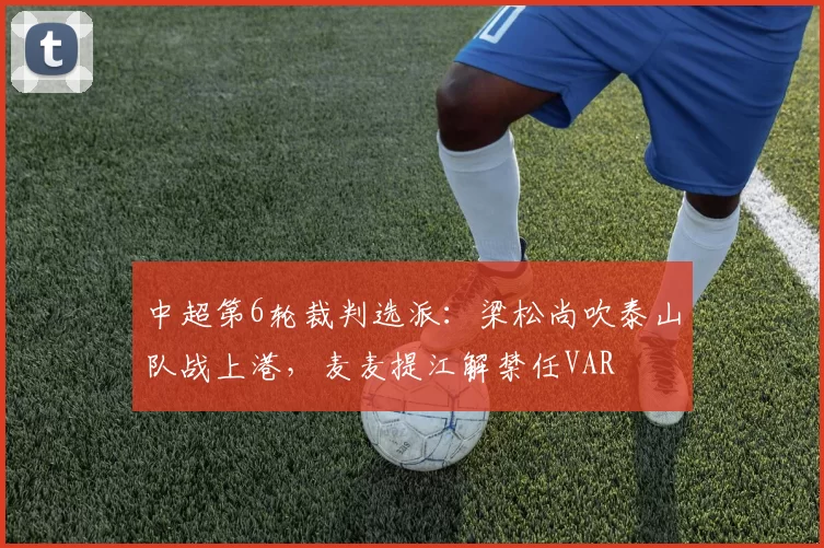 中超第6轮裁判选派：梁松尚吹泰山队战上港，麦麦提江解禁任VAR