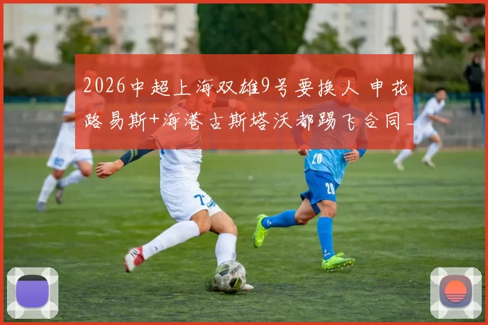 2026中超上海双雄9号要换人 申花路易斯+海港古斯塔沃都踢飞合同_赛季_时候_武磊跟