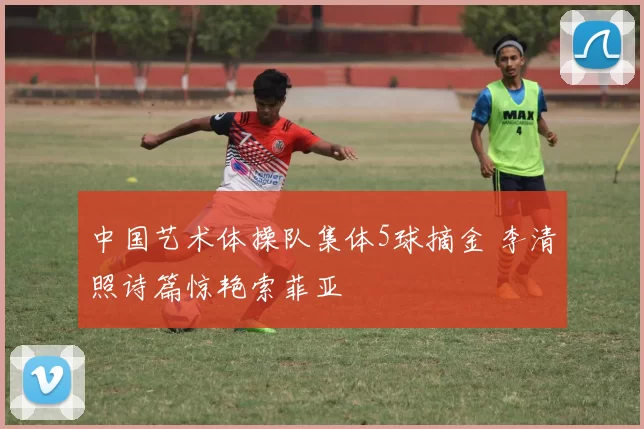 中国艺术体操队集体5球摘金 李清照诗篇惊艳索菲亚