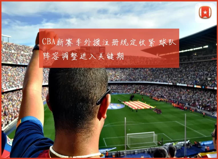 CBA新赛季外援注册规定收紧 球队阵容调整进入关键期