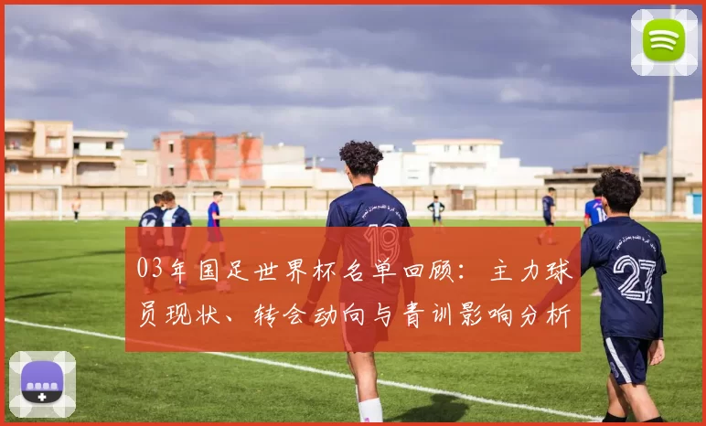03年国足世界杯名单回顾:主力球员现状、转会动向与青训影响分析
