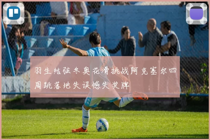 羽生结弦冬奥花滑挑战阿克塞尔四周跳落地失误憾失奖牌