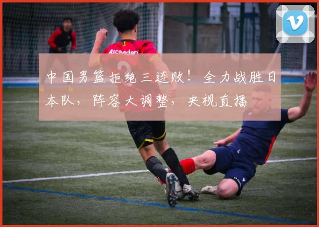 中国男篮拒绝三连败！全力战胜日本队，阵容大调整，央视直播