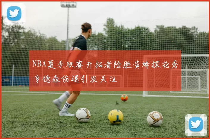 NBA夏季联赛开拓者险胜黄蜂探花秀亨德森伤退引发关注