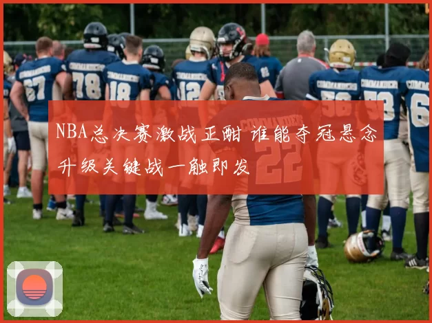 NBA总决赛激战正酣 谁能夺冠悬念升级关键战一触即发