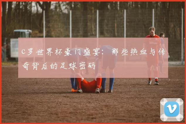 c罗世界杯豪门盛宴：那些热血与传奇背后的足球密码