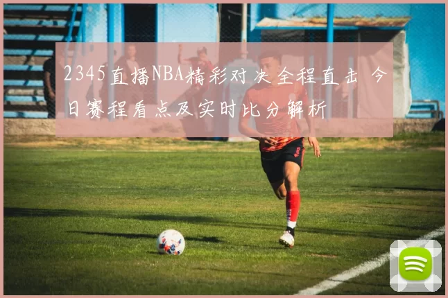 2345直播NBA精彩对决全程直击 今日赛程看点及实时比分解析