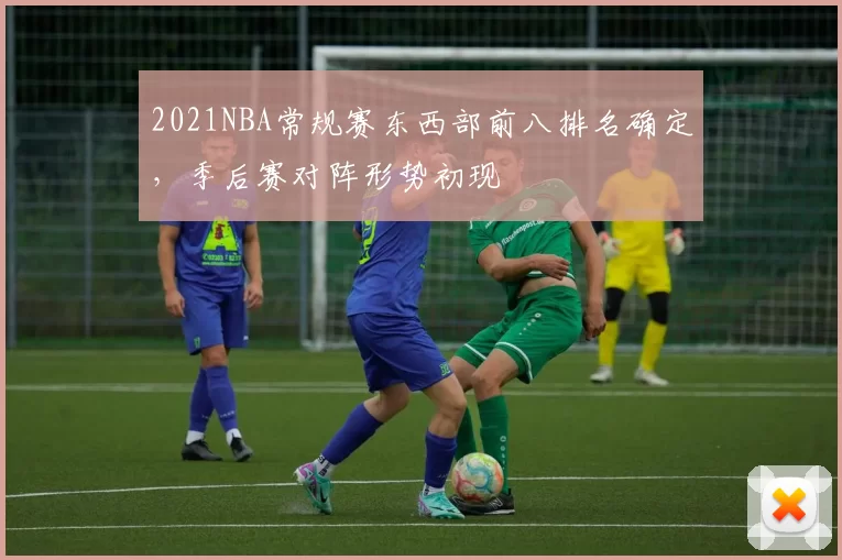 2021NBA常规赛东西部前八排名确定，季后赛对阵形势初现