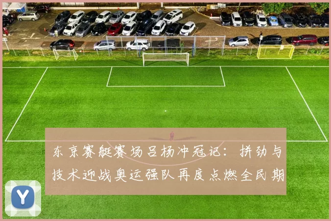 东京赛艇赛场吕杨冲冠记：拼劲与技术迎战奥运强队再度点燃全民期待