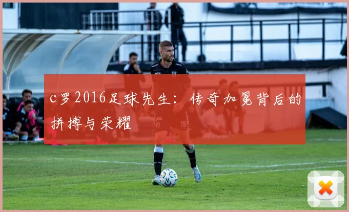 c罗2016足球先生：传奇加冕背后的拼搏与荣耀