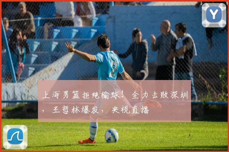 上海男篮拒绝输球！全力击败深圳，王哲林爆发，央视直播