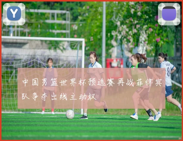 中国男篮世界杯预选赛再战菲律宾队争夺出线主动权