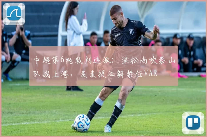 中超第6轮裁判选派：梁松尚吹泰山队战上港，麦麦提江解禁任VAR