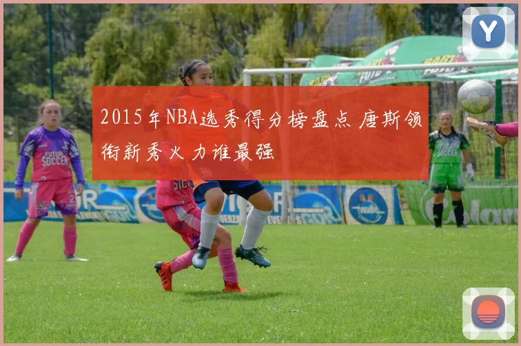 2015年NBA选秀得分榜盘点 唐斯领衔新秀火力谁最强