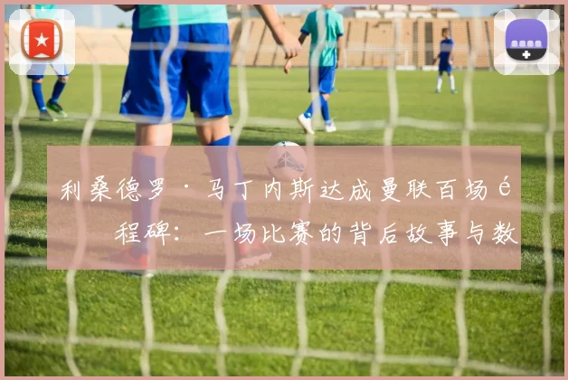 利桑德罗·马丁内斯达成曼联百场里程碑：一场比赛的背后故事与数据分析_中卫_伯恩利_哈赫