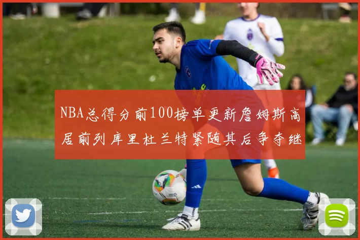 NBA总得分前100榜单更新詹姆斯高居前列库里杜兰特紧随其后争夺继续