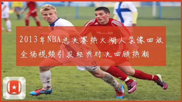 2013年NBA总决赛热火湖人录像回放全场视频引发经典对决回顾热潮