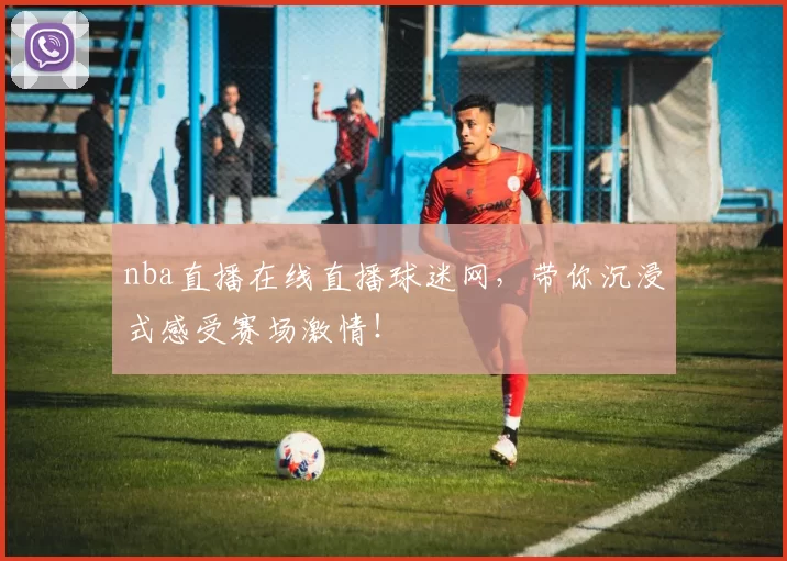 nba直播在线直播球迷网，带你沉浸式感受赛场激情！